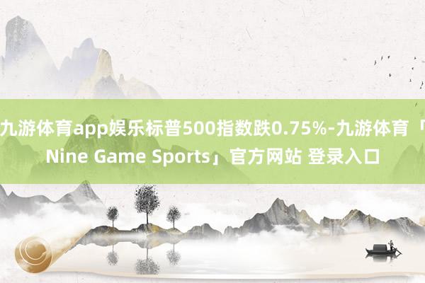 九游体育app娱乐标普500指数跌0.75%-九游体育「Nine Game Sports」官方网站 登录入口
