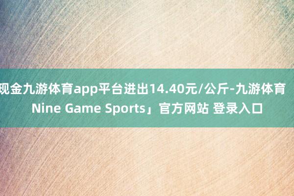 现金九游体育app平台进出14.40元/公斤-九游体育「Nine Game Sports」官方网站 登录入口