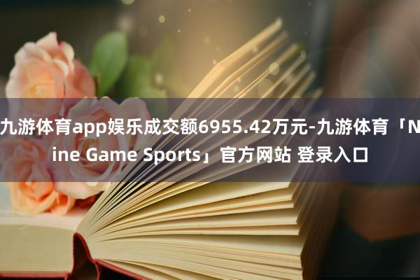 九游体育app娱乐成交额6955.42万元-九游体育「Nine Game Sports」官方网站 登录入口