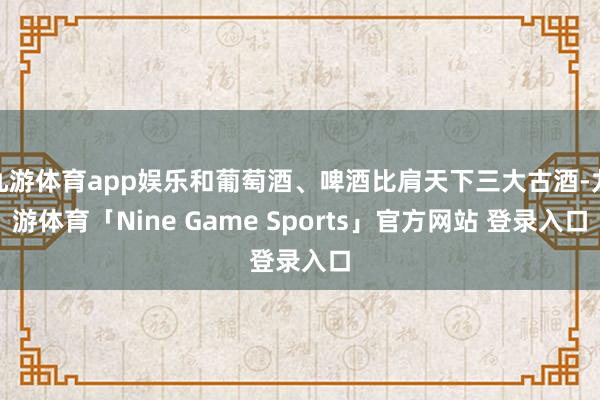 九游体育app娱乐和葡萄酒、啤酒比肩天下三大古酒-九游体育「Nine Game Sports」官方网站 登录入口