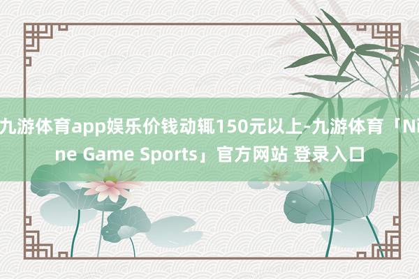九游体育app娱乐价钱动辄150元以上-九游体育「Nine Game Sports」官方网站 登录入口