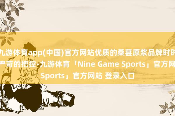 九游体育app(中国)官方网站优质的桑葚原浆品牌时时对产地有着严苛的把控-九游体育「Nine Game Sports」官方网站 登录入口