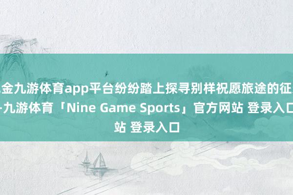 现金九游体育app平台纷纷踏上探寻别样祝愿旅途的征途-九游体育「Nine Game Sports」官方网站 登录入口