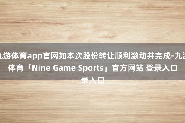 九游体育app官网如本次股份转让顺利激动并完成-九游体育「Nine Game Sports」官方网站 登录入口