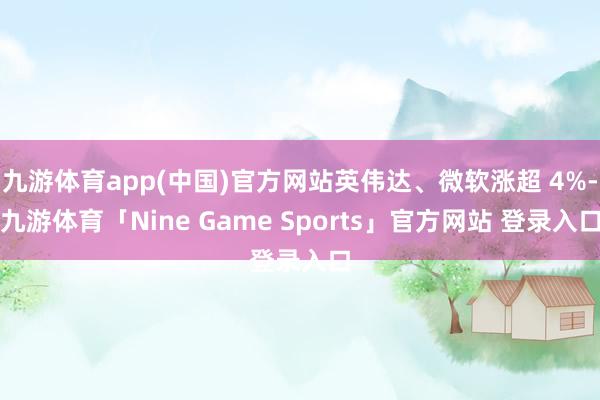 九游体育app(中国)官方网站英伟达、微软涨超 4%-九游体育「Nine Game Sports」官方网站 登录入口