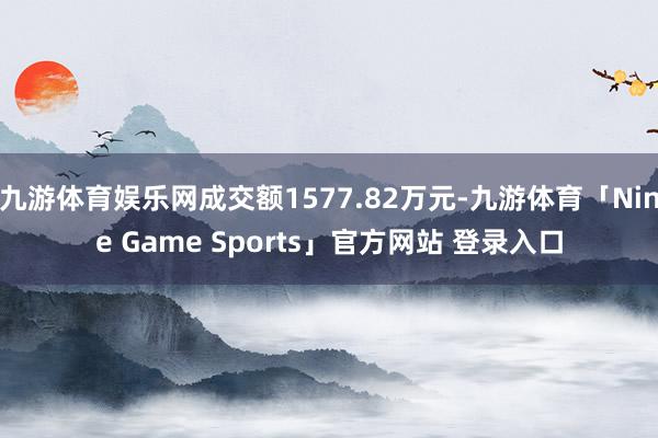 九游体育娱乐网成交额1577.82万元-九游体育「Nine Game Sports」官方网站 登录入口