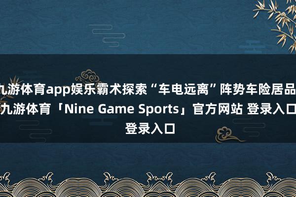 九游体育app娱乐霸术探索“车电远离”阵势车险居品-九游体育「Nine Game Sports」官方网站 登录入口