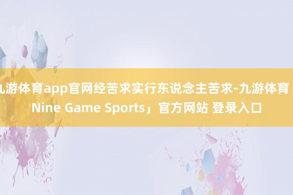 九游体育app官网经苦求实行东说念主苦求-九游体育「Nine Game Sports」官方网站 登录入口