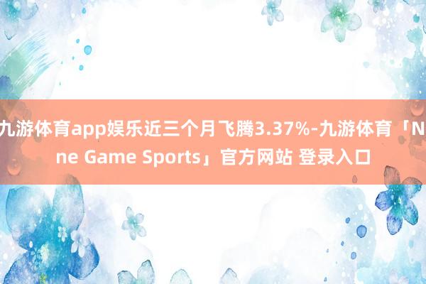 九游体育app娱乐近三个月飞腾3.37%-九游体育「Nine Game Sports」官方网站 登录入口