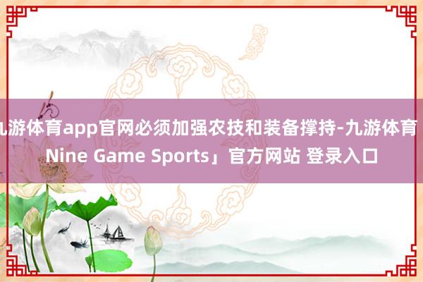 九游体育app官网必须加强农技和装备撑持-九游体育「Nine Game Sports」官方网站 登录入口