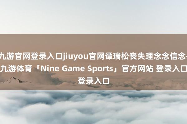 九游官网登录入口jiuyou官网谭瑞松丧失理念念信念-九游体育「Nine Game Sports」官方网站 登录入口