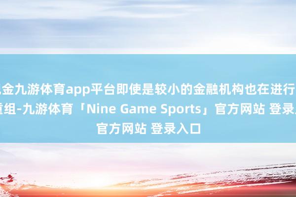 现金九游体育app平台即使是较小的金融机构也在进行一些重组-九游体育「Nine Game Sports」官方网站 登录入口