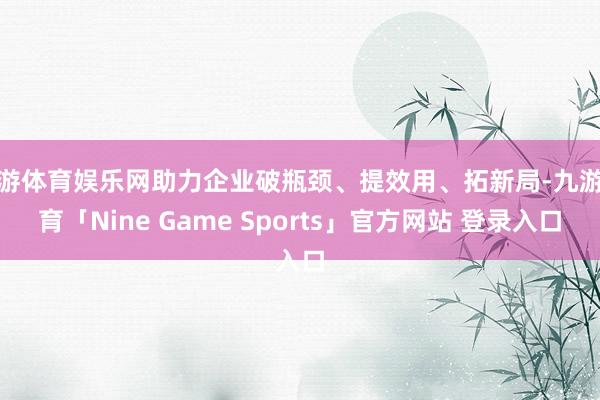 九游体育娱乐网助力企业破瓶颈、提效用、拓新局-九游体育「Nine Game Sports」官方网站 登录入口