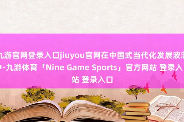 九游官网登录入口jiuyou官网在中国式当代化发展波澜中-九游体育「Nine Game Sports」官方网站 登录入口