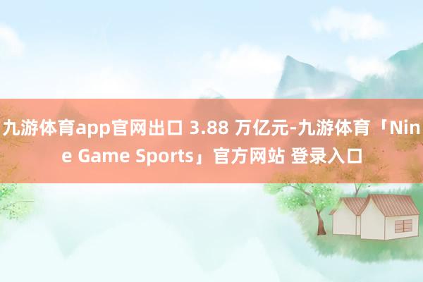 九游体育app官网出口 3.88 万亿元-九游体育「Nine Game Sports」官方网站 登录入口