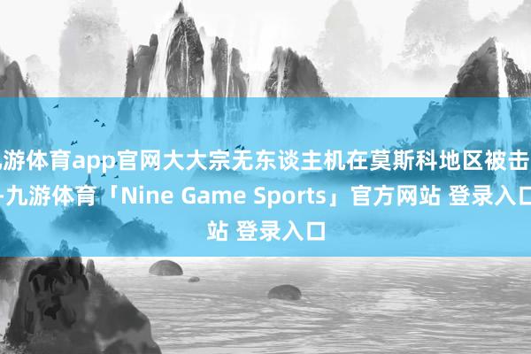 九游体育app官网大大宗无东谈主机在莫斯科地区被击落-九游体育「Nine Game Sports」官方网站 登录入口