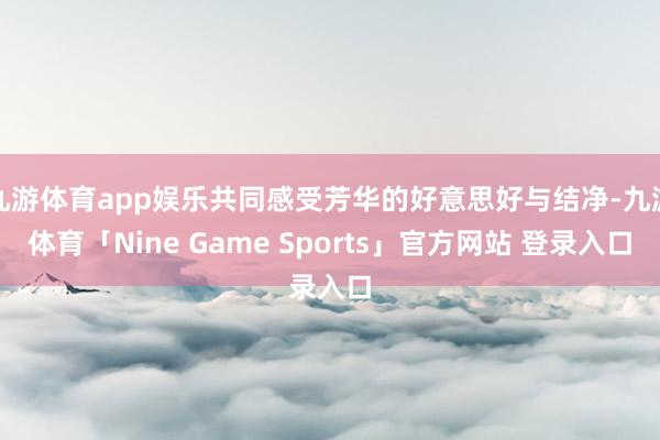九游体育app娱乐共同感受芳华的好意思好与结净-九游体育「Nine Game Sports」官方网站 登录入口