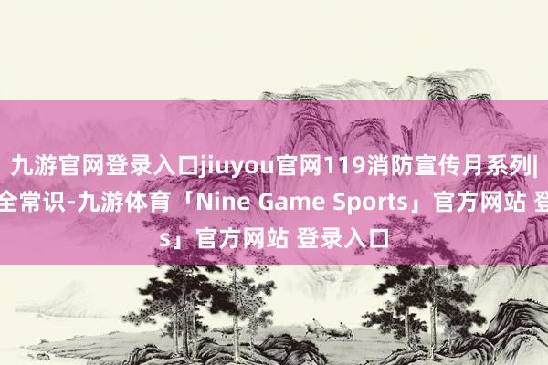 九游官网登录入口jiuyou官网119消防宣传月系列|消防安全常识-九游体育「Nine Game Sports」官方网站 登录入口