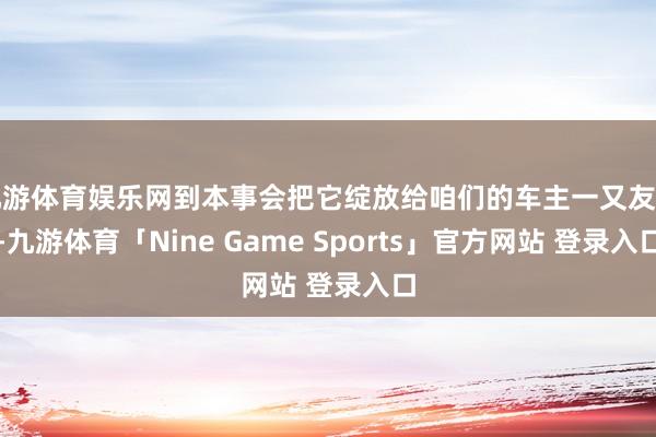 九游体育娱乐网到本事会把它绽放给咱们的车主一又友们-九游体育「Nine Game Sports」官方网站 登录入口
