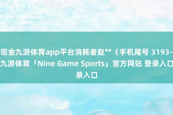 现金九游体育app平台消耗者赵**（手机尾号 3193-九游体育「Nine Game Sports」官方网站 登录入口