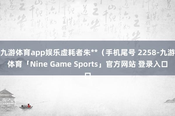 九游体育app娱乐虚耗者朱**（手机尾号 2258-九游体育「Nine Game Sports」官方网站 登录入口