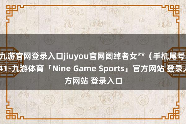 九游官网登录入口jiuyou官网阔绰者女**（手机尾号 2941-九游体育「Nine Game Sports」官方网站 登录入口