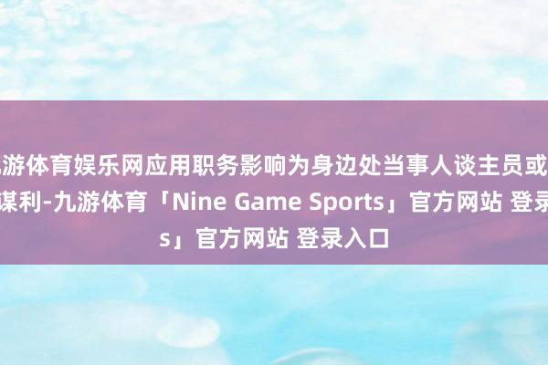 九游体育娱乐网应用职务影响为身边处当事人谈主员或亲一又谋利-九游体育「Nine Game Sports」官方网站 登录入口