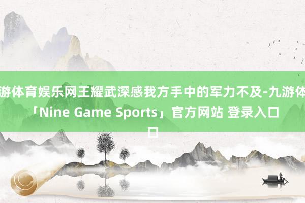 九游体育娱乐网王耀武深感我方手中的军力不及-九游体育「Nine Game Sports」官方网站 登录入口