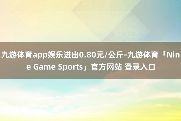 九游体育app娱乐进出0.80元/公斤-九游体育「Nine Game Sports」官方网站 登录入口