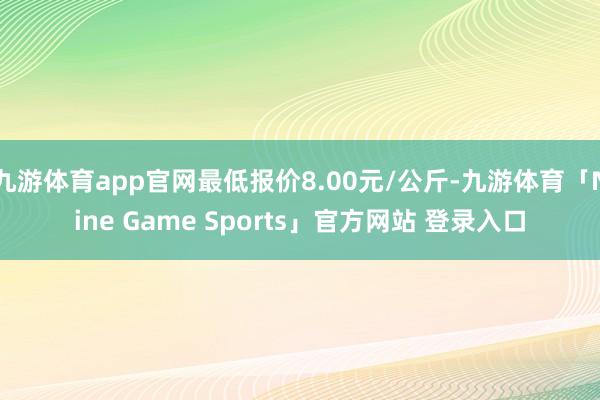 九游体育app官网最低报价8.00元/公斤-九游体育「Nine Game Sports」官方网站 登录入口