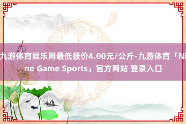 九游体育娱乐网最低报价4.00元/公斤-九游体育「Nine Game Sports」官方网站 登录入口