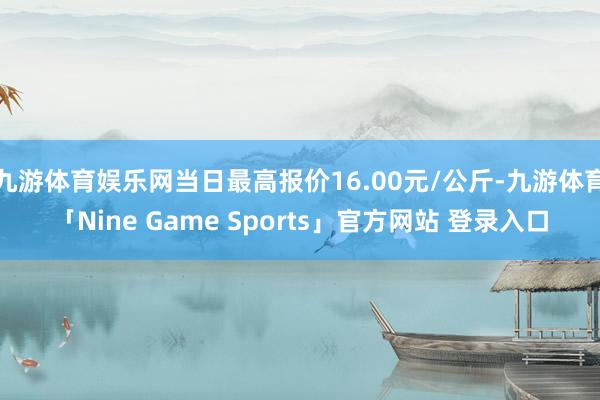 九游体育娱乐网当日最高报价16.00元/公斤-九游体育「Nine Game Sports」官方网站 登录入口