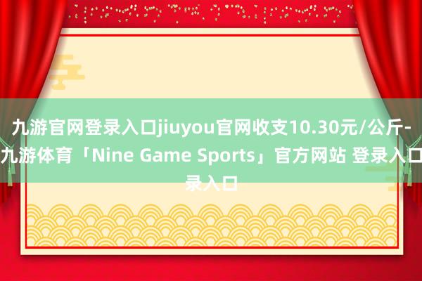 九游官网登录入口jiuyou官网收支10.30元/公斤-九游体育「Nine Game Sports」官方网站 登录入口