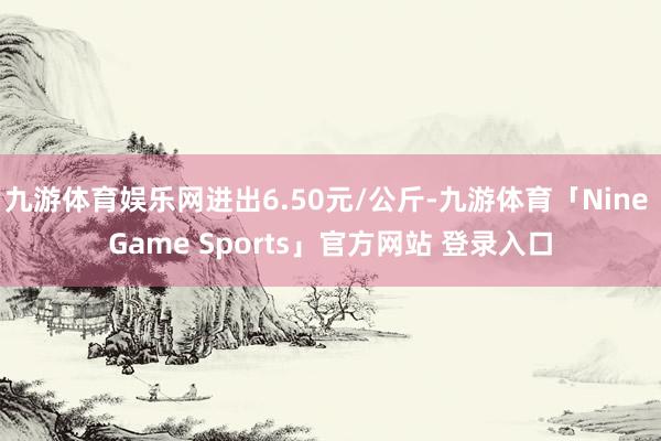 九游体育娱乐网进出6.50元/公斤-九游体育「Nine Game Sports」官方网站 登录入口