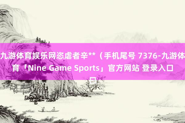 九游体育娱乐网恣虐者辛**（手机尾号 7376-九游体育「Nine Game Sports」官方网站 登录入口