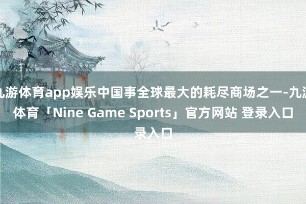九游体育app娱乐中国事全球最大的耗尽商场之一-九游体育「Nine Game Sports」官方网站 登录入口