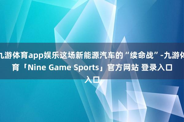 九游体育app娱乐这场新能源汽车的“续命战”-九游体育「Nine Game Sports」官方网站 登录入口