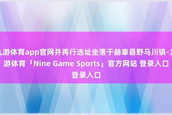 九游体育app官网并再行选址坐落于赫章县野马川镇-九游体育「Nine Game Sports」官方网站 登录入口