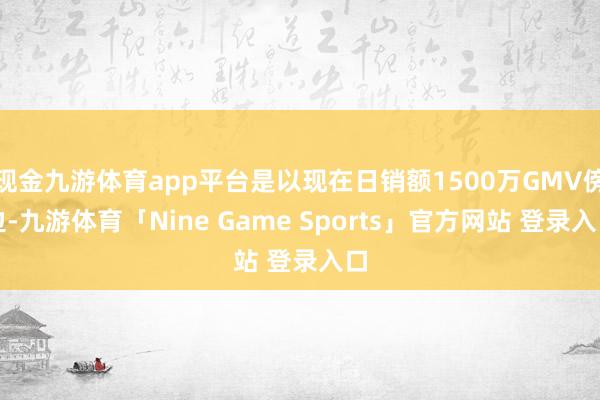 现金九游体育app平台是以现在日销额1500万GMV傍边-九游体育「Nine Game Sports」官方网站 登录入口