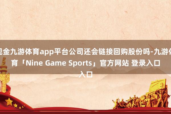 现金九游体育app平台公司还会链接回购股份吗-九游体育「Nine Game Sports」官方网站 登录入口