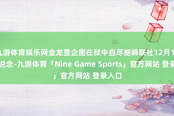 九游体育娱乐网金龙显企图在狱中自尽据韩联社12月11日报说念-九游体育「Nine Game Sports」官方网站 登录入口