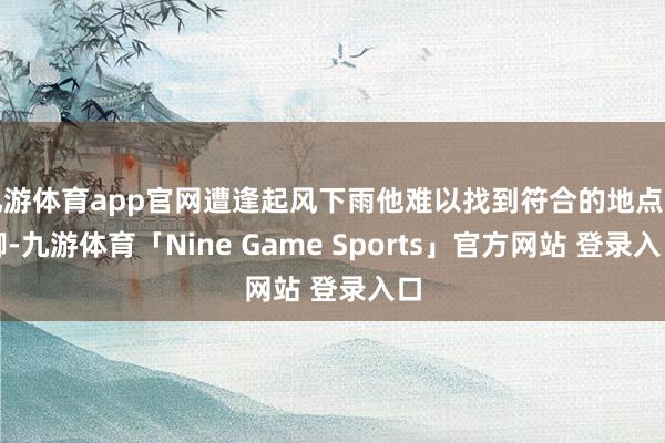 九游体育app官网遭逢起风下雨他难以找到符合的地点落脚-九游体育「Nine Game Sports」官方网站 登录入口