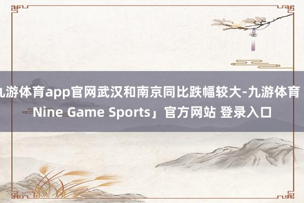 九游体育app官网武汉和南京同比跌幅较大-九游体育「Nine Game Sports」官方网站 登录入口