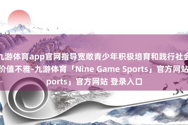 九游体育app官网指导宽敞青少年积极培育和践行社会见地中枢价值不雅-九游体育「Nine Game Sports」官方网站 登录入口