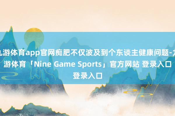 九游体育app官网痴肥不仅波及到个东谈主健康问题-九游体育「Nine Game Sports」官方网站 登录入口