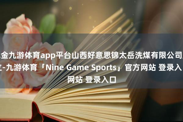 现金九游体育app平台山西好意思锦太岳洗煤有限公司成立-九游体育「Nine Game Sports」官方网站 登录入口