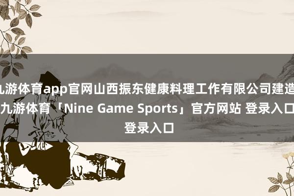 九游体育app官网山西振东健康料理工作有限公司建造-九游体育「Nine Game Sports」官方网站 登录入口