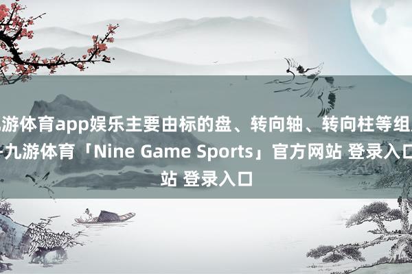 九游体育app娱乐主要由标的盘、转向轴、转向柱等组成-九游体育「Nine Game Sports」官方网站 登录入口