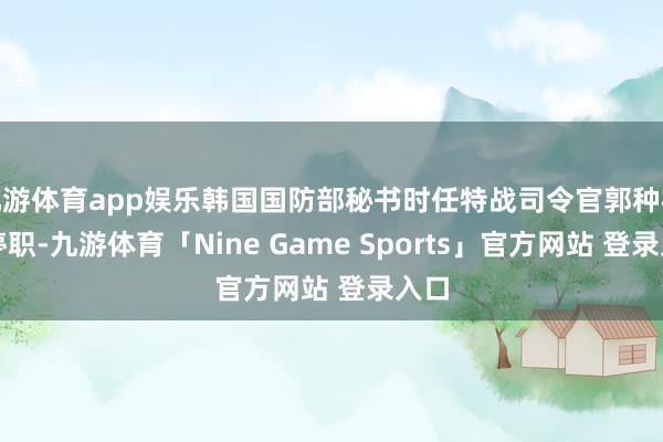 九游体育app娱乐韩国国防部秘书时任特战司令官郭种根被停职-九游体育「Nine Game Sports」官方网站 登录入口