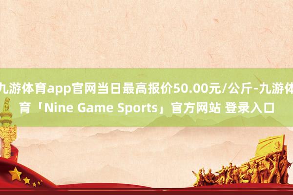 九游体育app官网当日最高报价50.00元/公斤-九游体育「Nine Game Sports」官方网站 登录入口